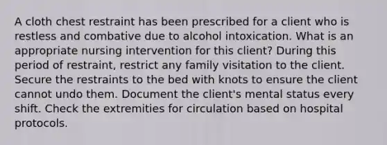 A cloth chest restraint has been prescribed for a client who is restless and combative due to alcohol intoxication. What is an appropriate nursing intervention for this client? During this period of restraint, restrict any family visitation to the client. Secure the restraints to the bed with knots to ensure the client cannot undo them. Document the client's mental status every shift. Check the extremities for circulation based on hospital protocols.