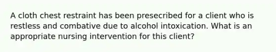 A cloth chest restraint has been presecribed for a client who is restless and combative due to alcohol intoxication. What is an appropriate nursing intervention for this client?