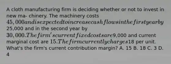 A cloth manufacturing firm is deciding whether or not to invest in new ma- chinery. The machinery costs 45,000 and is expected to increase cash flows in the first year by25,000 and in the second year by 30,000. The firm's current fixed costs are9,000 and current marginal cost are 15. The firm currently charges18 per unit. What's the firm's current contribution margin? A. 15 B. 18 C. 3 D. 4