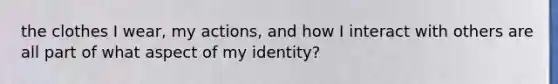 the clothes I wear, my actions, and how I interact with others are all part of what aspect of my identity?