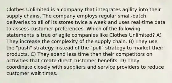 Clothes Unlimited is a company that integrates agility into their supply chains. The company employs regular small-batch deliveries to all of its stores twice a week and uses real-time data to assess customer preferences. Which of the following statements is true of agile companies like Clothes Unlimited? A) They increase the complexity of the supply chain. B) They use the "push" strategy instead of the "pull" strategy to market their products. C) They spend less time than their competitors on activities that create direct customer benefits. D) They coordinate closely with suppliers and service providers to reduce customer wait times.