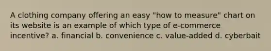 A clothing company offering an easy "how to measure" chart on its website is an example of which type of e-commerce incentive? a. financial b. convenience c. value-added d. cyberbait