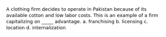 A clothing firm decides to operate in Pakistan because of its available cotton and low labor costs. This is an example of a firm capitalizing on _____ advantage. a. franchising b. licensing c. location d. internalization