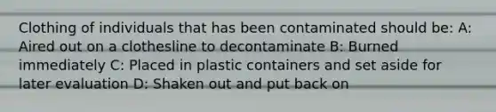 Clothing of individuals that has been contaminated should be: A: Aired out on a clothesline to decontaminate B: Burned immediately C: Placed in plastic containers and set aside for later evaluation D: Shaken out and put back on