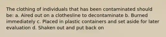 The clothing of individuals that has been contaminated should be: a. Aired out on a clothesline to decontaminate b. Burned immediately c. Placed in plastic containers and set aside for later evaluation d. Shaken out and put back on