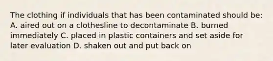 The clothing if individuals that has been contaminated should be: A. aired out on a clothesline to decontaminate B. burned immediately C. placed in plastic containers and set aside for later evaluation D. shaken out and put back on