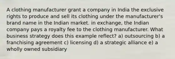 A clothing manufacturer grant a company in India the exclusive rights to produce and sell its clothing under the manufacturer's brand name in the Indian market. in exchange, the Indian company pays a royalty fee to the clothing manufacturer. What business strategy does this example reflect? a) outsourcing b) a franchising agreement c) licensing d) a strategic alliance e) a wholly owned subsidiary