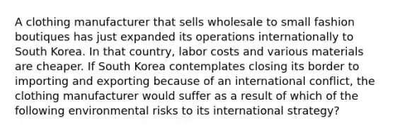 A clothing manufacturer that sells wholesale to small fashion boutiques has just expanded its operations internationally to South Korea. In that country, labor costs and various materials are cheaper. If South Korea contemplates closing its border to importing and exporting because of an international conflict, the clothing manufacturer would suffer as a result of which of the following environmental risks to its international strategy?