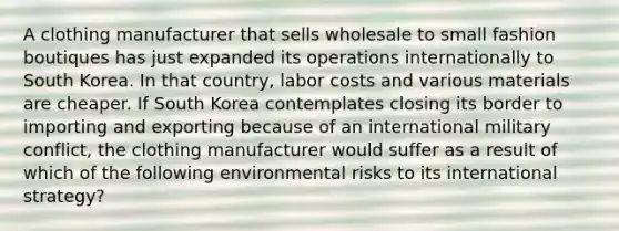 A clothing manufacturer that sells wholesale to small fashion boutiques has just expanded its operations internationally to South Korea. In that country, labor costs and various materials are cheaper. If South Korea contemplates closing its border to importing and exporting because of an international military conflict, the clothing manufacturer would suffer as a result of which of the following environmental risks to its international strategy?