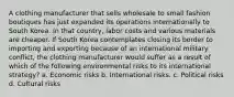 A clothing manufacturer that sells wholesale to small fashion boutiques has just expanded its operations internationally to South Korea. In that country, labor costs and various materials are cheaper. If South Korea contemplates closing its border to importing and exporting because of an international military conflict, the clothing manufacturer would suffer as a result of which of the following environmental risks to its international strategy? a. Economic risks b. International risks. c. Political risks d. Cultural risks