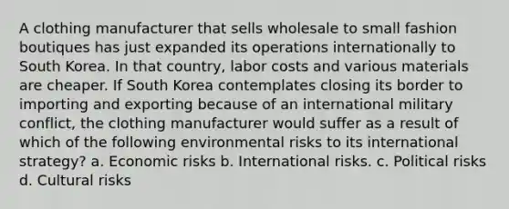 A clothing manufacturer that sells wholesale to small fashion boutiques has just expanded its operations internationally to South Korea. In that country, labor costs and various materials are cheaper. If South Korea contemplates closing its border to importing and exporting because of an international military conflict, the clothing manufacturer would suffer as a result of which of the following environmental risks to its international strategy? a. Economic risks b. International risks. c. Political risks d. Cultural risks