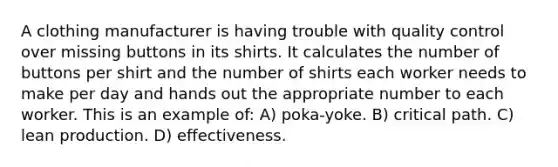 A clothing manufacturer is having trouble with quality control over missing buttons in its shirts. It calculates the number of buttons per shirt and the number of shirts each worker needs to make per day and hands out the appropriate number to each worker. This is an example of: A) poka-yoke. B) critical path. C) lean production. D) effectiveness.