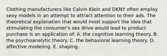 Clothing manufacturers like Calvin Klein and DKNY often employ sexy models in an attempt to attract attention to their ads. The theoretical explanation that would most support the idea that stimulating the consumer's sex drive would lead to product purchase is an application of: A. the cognitive learning theory. B. the psychoanalytic theory. C. the behavioral learning theory. D. affective modeling. E. shaping.