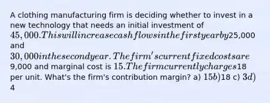 A clothing manufacturing firm is deciding whether to invest in a new technology that needs an initial investment of 45,000. This will increase cash flows in the first year by25,000 and 30,000 in the second year. The firm's current fixed costs are9,000 and marginal cost is 15. The firm currently charges18 per unit. What's the firm's contribution margin? a) 15 b)18 c) 3 d)4