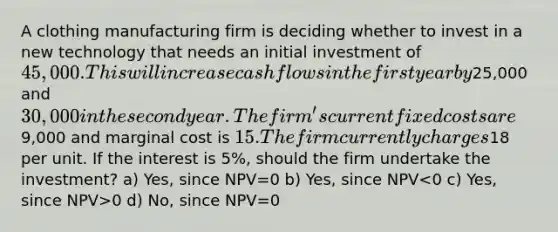 A clothing manufacturing firm is deciding whether to invest in a new technology that needs an initial investment of 45,000. This will increase cash flows in the first year by25,000 and 30,000 in the second year. The firm's current fixed costs are9,000 and marginal cost is 15. The firm currently charges18 per unit. If the interest is 5%, should the firm undertake the investment? a) Yes, since NPV=0 b) Yes, since NPV 0 d) No, since NPV=0