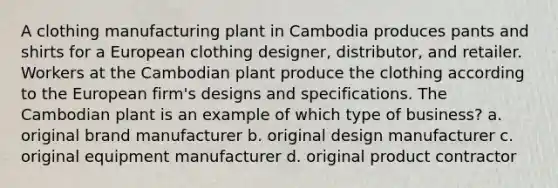 A clothing manufacturing plant in Cambodia produces pants and shirts for a European clothing designer, distributor, and retailer. Workers at the Cambodian plant produce the clothing according to the European firm's designs and specifications. The Cambodian plant is an example of which type of business? a. original brand manufacturer b. original design manufacturer c. original equipment manufacturer d. original product contractor