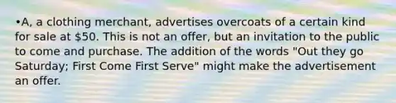 •A, a clothing merchant, advertises overcoats of a certain kind for sale at 50. This is not an offer, but an invitation to the public to come and purchase. The addition of the words "Out they go Saturday; First Come First Serve" might make the advertisement an offer.