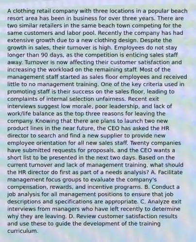 A clothing retail company with three locations in a popular beach resort area has been in business for over three years. There are two similar retailers in the same beach town competing for the same customers and labor pool. Recently the company has had extensive growth due to a new clothing design. Despite the growth in sales, their turnover is high. Employees do not stay longer than 90 days, as the competition is enticing sales staff away. Turnover is now affecting their customer satisfaction and increasing the workload on the remaining staff. Most of the management staff started as sales floor employees and received little to no management training. One of the key criteria used in promoting staff is their success on the sales floor, leading to complaints of internal selection unfairness. Recent exit interviews suggest low morale, poor leadership, and lack of work/life balance as the top three reasons for leaving the company. Knowing that there are plans to launch two new product lines in the near future, the CEO has asked the HR director to search and find a new supplier to provide new employee orientation for all new sales staff. Twenty companies have submitted requests for proposals, and the CEO wants a short list to be presented in the next two days. Based on the current turnover and lack of management training, what should the HR director do first as part of a needs analysis? A. Facilitate management focus groups to evaluate the company's compensation, rewards, and incentive programs. B. Conduct a job analysis for all management positions to ensure that job descriptions and specifications are appropriate. C. Analyze exit interviews from managers who have left recently to determine why they are leaving. D. Review customer satisfaction results and use these to guide the development of the training curriculum.