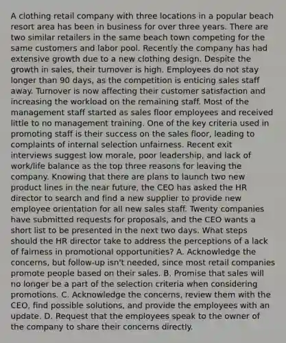 A clothing retail company with three locations in a popular beach resort area has been in business for over three years. There are two similar retailers in the same beach town competing for the same customers and labor pool. Recently the company has had extensive growth due to a new clothing design. Despite the growth in sales, their turnover is high. Employees do not stay longer than 90 days, as the competition is enticing sales staff away. Turnover is now affecting their customer satisfaction and increasing the workload on the remaining staff. Most of the management staff started as sales floor employees and received little to no management training. One of the key criteria used in promoting staff is their success on the sales floor, leading to complaints of internal selection unfairness. Recent exit interviews suggest low morale, poor leadership, and lack of work/life balance as the top three reasons for leaving the company. Knowing that there are plans to launch two new product lines in the near future, the CEO has asked the HR director to search and find a new supplier to provide new employee orientation for all new sales staff. Twenty companies have submitted requests for proposals, and the CEO wants a short list to be presented in the next two days. What steps should the HR director take to address the perceptions of a lack of fairness in promotional opportunities? A. Acknowledge the concerns, but follow-up isn't needed, since most retail companies promote people based on their sales. B. Promise that sales will no longer be a part of the selection criteria when considering promotions. C. Acknowledge the concerns, review them with the CEO, find possible solutions, and provide the employees with an update. D. Request that the employees speak to the owner of the company to share their concerns directly.