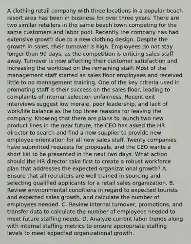 A clothing retail company with three locations in a popular beach resort area has been in business for over three years. There are two similar retailers in the same beach town competing for the same customers and labor pool. Recently the company has had extensive growth due to a new clothing design. Despite the growth in sales, their turnover is high. Employees do not stay longer than 90 days, as the competition is enticing sales staff away. Turnover is now affecting their customer satisfaction and increasing the workload on the remaining staff. Most of the management staff started as sales floor employees and received little to no management training. One of the key criteria used in promoting staff is their success on the sales floor, leading to complaints of internal selection unfairness. Recent exit interviews suggest low morale, poor leadership, and lack of work/life balance as the top three reasons for leaving the company. Knowing that there are plans to launch two new product lines in the near future, the CEO has asked the HR director to search and find a new supplier to provide new employee orientation for all new sales staff. Twenty companies have submitted requests for proposals, and the CEO wants a short list to be presented in the next two days. What action should the HR director take first to create a robust workforce plan that addresses the expected organizational growth? A. Ensure that all recruiters are well trained in sourcing and selecting qualified applicants for a retail sales organization. B. Review environmental conditions in regard to expected tourists and expected sales growth, and calculate the number of employees needed. C. Review internal turnover, promotions, and transfer data to calculate the number of employees needed to meet future staffing needs. D. Analyze current labor trends along with internal staffing metrics to ensure appropriate staffing levels to meet expected organizational growth.