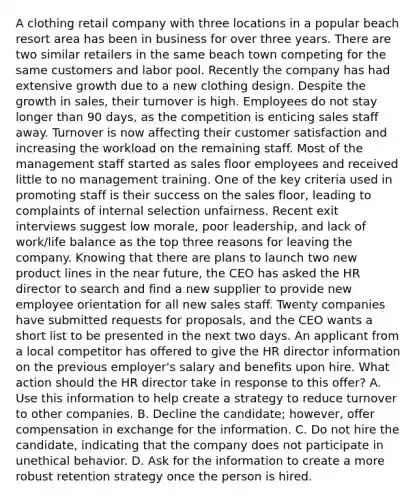 A clothing retail company with three locations in a popular beach resort area has been in business for over three years. There are two similar retailers in the same beach town competing for the same customers and labor pool. Recently the company has had extensive growth due to a new clothing design. Despite the growth in sales, their turnover is high. Employees do not stay longer than 90 days, as the competition is enticing sales staff away. Turnover is now affecting their customer satisfaction and increasing the workload on the remaining staff. Most of the management staff started as sales floor employees and received little to no management training. One of the key criteria used in promoting staff is their success on the sales floor, leading to complaints of internal selection unfairness. Recent exit interviews suggest low morale, poor leadership, and lack of work/life balance as the top three reasons for leaving the company. Knowing that there are plans to launch two new product lines in the near future, the CEO has asked the HR director to search and find a new supplier to provide new employee orientation for all new sales staff. Twenty companies have submitted requests for proposals, and the CEO wants a short list to be presented in the next two days. An applicant from a local competitor has offered to give the HR director information on the previous employer's salary and benefits upon hire. What action should the HR director take in response to this offer? A. Use this information to help create a strategy to reduce turnover to other companies. B. Decline the candidate; however, offer compensation in exchange for the information. C. Do not hire the candidate, indicating that the company does not participate in unethical behavior. D. Ask for the information to create a more robust retention strategy once the person is hired.