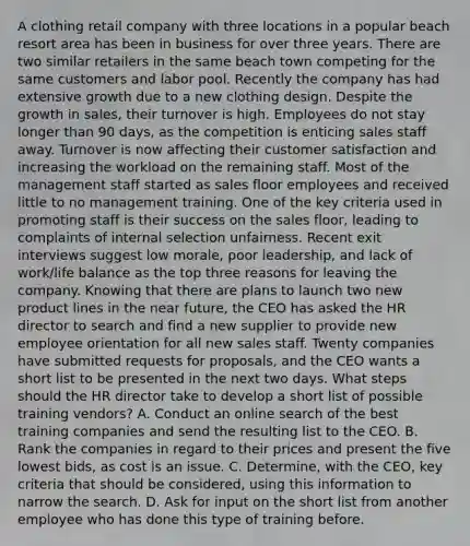 A clothing retail company with three locations in a popular beach resort area has been in business for over three years. There are two similar retailers in the same beach town competing for the same customers and labor pool. Recently the company has had extensive growth due to a new clothing design. Despite the growth in sales, their turnover is high. Employees do not stay longer than 90 days, as the competition is enticing sales staff away. Turnover is now affecting their customer satisfaction and increasing the workload on the remaining staff. Most of the management staff started as sales floor employees and received little to no management training. One of the key criteria used in promoting staff is their success on the sales floor, leading to complaints of internal selection unfairness. Recent exit interviews suggest low morale, poor leadership, and lack of work/life balance as the top three reasons for leaving the company. Knowing that there are plans to launch two new product lines in the near future, the CEO has asked the HR director to search and find a new supplier to provide new employee orientation for all new sales staff. Twenty companies have submitted requests for proposals, and the CEO wants a short list to be presented in the next two days. What steps should the HR director take to develop a short list of possible training vendors? A. Conduct an online search of the best training companies and send the resulting list to the CEO. B. Rank the companies in regard to their prices and present the five lowest bids, as cost is an issue. C. Determine, with the CEO, key criteria that should be considered, using this information to narrow the search. D. Ask for input on the short list from another employee who has done this type of training before.