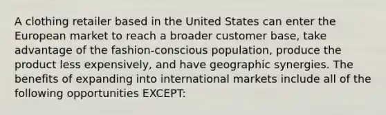 A clothing retailer based in the United States can enter the European market to reach a broader customer base, take advantage of the fashion-conscious population, produce the product less expensively, and have geographic synergies. The benefits of expanding into international markets include all of the following opportunities EXCEPT: