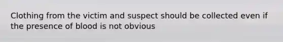 Clothing from the victim and suspect should be collected even if the presence of blood is not obvious