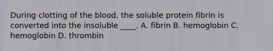 During clotting of the blood, the soluble protein fibrin is converted into the insoluble ____. A. fibrin B. hemoglobin C. hemoglobin D. thrombin