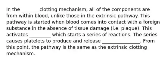 In the _______ clotting mechanism, all of the components are from within blood, unlike those in the extrinsic pathway. This pathway is started when blood comes into contact with a foreign substance in the absence of tissue damage (i.e. plaque). This activates _________ which starts a series of reactions. The series causes platelets to produce and release ________________. From this point, the pathway is the same as the extrinsic clotting mechanism.