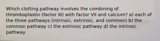 Which clotting pathway involves the combining of thromboplastin (factor III) with factor VII and calcium? a) each of the three pathways (intrinsic, extrinsic, and common) b) the common pathway c) the extrinsic pathway d) the intrinsic pathway