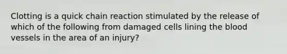 Clotting is a quick chain reaction stimulated by the release of which of the following from damaged cells lining the blood vessels in the area of an injury?