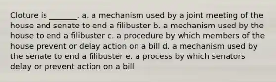 Cloture is _______. a. a mechanism used by a joint meeting of the house and senate to end a filibuster b. a mechanism used by the house to end a filibuster c. a procedure by which members of the house prevent or delay action on a bill d. a mechanism used by the senate to end a filibuster e. a process by which senators delay or prevent action on a bill