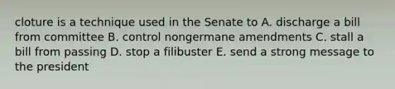 cloture is a technique used in the Senate to A. discharge a bill from committee B. control nongermane amendments C. stall a bill from passing D. stop a filibuster E. send a strong message to the president