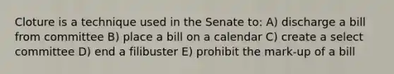 Cloture is a technique used in the Senate to: A) discharge a bill from committee B) place a bill on a calendar C) create a select committee D) end a filibuster E) prohibit the mark-up of a bill