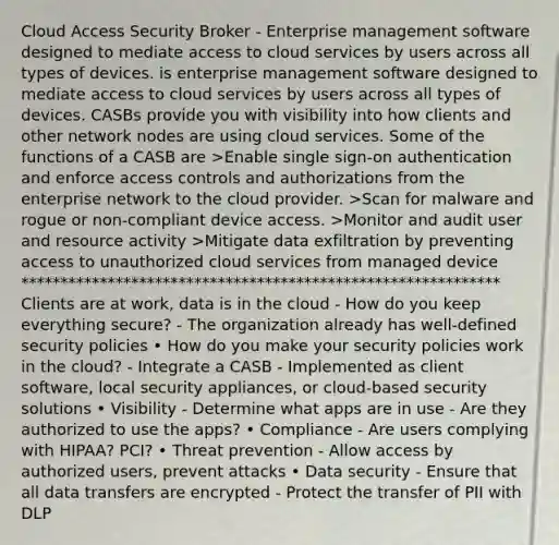 Cloud Access Security Broker - Enterprise management software designed to mediate access to cloud services by users across all types of devices. is enterprise management software designed to mediate access to cloud services by users across all types of devices. CASBs provide you with visibility into how clients and other network nodes are using cloud services. Some of the functions of a CASB are >Enable single sign-on authentication and enforce access controls and authorizations from the enterprise network to the cloud provider. >Scan for malware and rogue or non-compliant device access. >Monitor and audit user and resource activity >Mitigate data exfiltration by preventing access to unauthorized cloud services from managed device ************************************************************* Clients are at work, data is in the cloud - How do you keep everything secure? - The organization already has well-defined security policies • How do you make your security policies work in the cloud? - Integrate a CASB - Implemented as client software, local security appliances, or cloud-based security solutions • Visibility - Determine what apps are in use - Are they authorized to use the apps? • Compliance - Are users complying with HIPAA? PCI? • Threat prevention - Allow access by authorized users, prevent attacks • Data security - Ensure that all data transfers are encrypted - Protect the transfer of PII with DLP