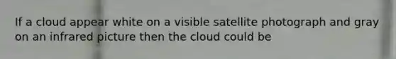 If a cloud appear white on a visible satellite photograph and gray on an infrared picture then the cloud could be