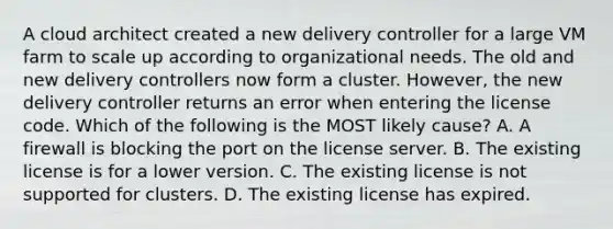 A cloud architect created a new delivery controller for a large VM farm to scale up according to organizational needs. The old and new delivery controllers now form a cluster. However, the new delivery controller returns an error when entering the license code. Which of the following is the MOST likely cause? A. A firewall is blocking the port on the license server. B. The existing license is for a lower version. C. The existing license is not supported for clusters. D. The existing license has expired.