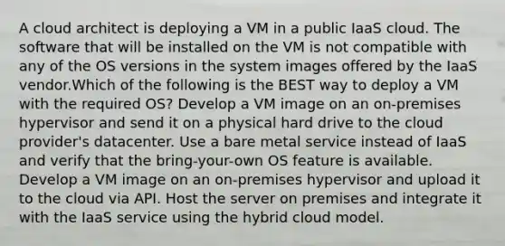 A cloud architect is deploying a VM in a public IaaS cloud. The software that will be installed on the VM is not compatible with any of the OS versions in the system images offered by the IaaS vendor.Which of the following is the BEST way to deploy a VM with the required OS? Develop a VM image on an on-premises hypervisor and send it on a physical hard drive to the cloud provider's datacenter. Use a bare metal service instead of IaaS and verify that the bring-your-own OS feature is available. Develop a VM image on an on-premises hypervisor and upload it to the cloud via API. Host the server on premises and integrate it with the IaaS service using the hybrid cloud model.