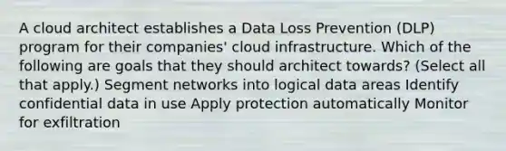 A cloud architect establishes a Data Loss Prevention (DLP) program for their companies' cloud infrastructure. Which of the following are goals that they should architect towards? (Select all that apply.) Segment networks into logical data areas Identify confidential data in use Apply protection automatically Monitor for exfiltration