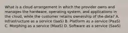 What is a cloud arrangement in which the provider owns and manages the hardware, operating system, and applications in the cloud, while the customer retains ownership of the data? A. Infrastructure as a service (IaaS) B. Platform as a service (PaaS) C. Morphing as a service (MaaS) D. Software as a service (SaaS)