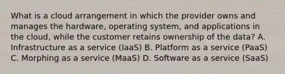 What is a cloud arrangement in which the provider owns and manages the hardware, operating system, and applications in the cloud, while the customer retains ownership of the data? A. Infrastructure as a service (IaaS) B. Platform as a service (PaaS) C. Morphing as a service (MaaS) D. Software as a service (SaaS)