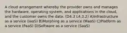 A cloud arrangement whereby the provider owns and manages the hardware, operating system, and applications in the cloud, and the customer owns the data. (D4.3 L4.3.2) A)Infrastructure as a service (IaaS) B)Morphing as a service (MaaS) C)Platform as a service (PaaS) D)Software as a service (SaaS)