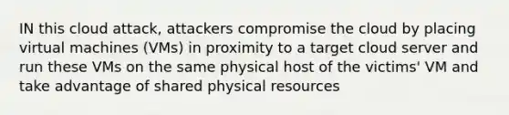 IN this cloud attack, attackers compromise the cloud by placing virtual machines (VMs) in proximity to a target cloud server and run these VMs on the same physical host of the victims' VM and take advantage of shared physical resources