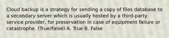 Cloud backup is a strategy for sending a copy of files database to a secondary server which is usually hosted by a third-party service provider, for preservation in case of equipment failure or catastrophe. (True/False) A. True B. False