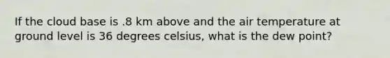 If the cloud base is .8 km above and the air temperature at ground level is 36 degrees celsius, what is the dew point?
