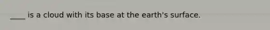 ____ is a cloud with its base at the earth's surface.