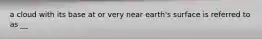 a cloud with its base at or very near earth's surface is referred to as __