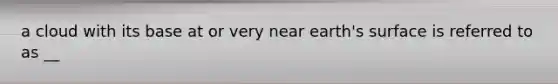 a cloud with its base at or very near earth's surface is referred to as __