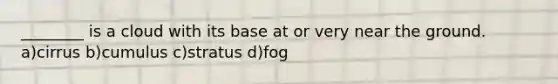 ________ is a cloud with its base at or very near the ground. a)cirrus b)cumulus c)stratus d)fog